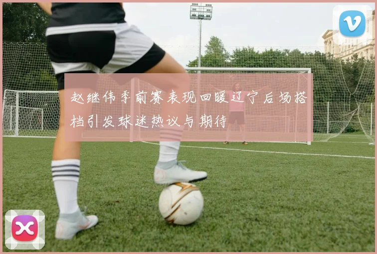 赵继伟季前赛表现回暖辽宁后场搭档引发球迷热议与期待
