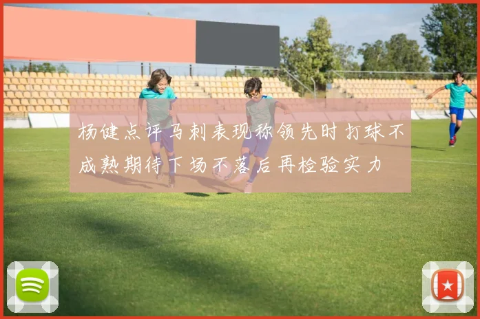 杨健点评马刺表现称领先时打球不成熟期待下场不落后再检验实力