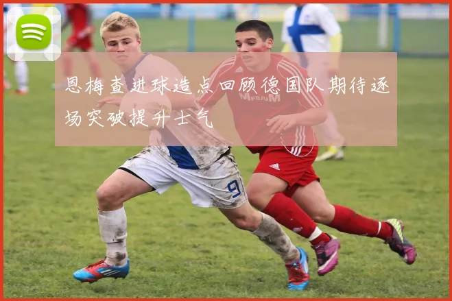 恩梅查进球造点回顾德国队期待逐场突破提升士气