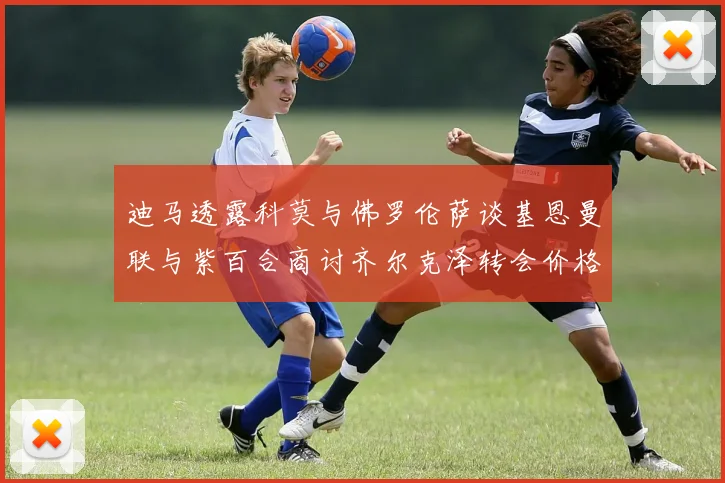 迪马透露科莫与佛罗伦萨谈基恩曼联与紫百合商讨齐尔克泽转会价格
