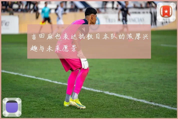 吉田麻也表达执教日本队的浓厚兴趣与未来愿景