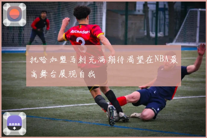 托哈加盟马刺充满期待渴望在NBA最高舞台展现自我