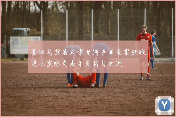 曼联总监看好索尔斯克亚重掌教鞭更衣室球员表示支持与欢迎