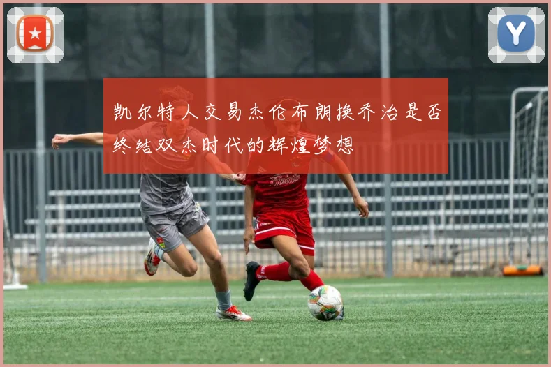 凯尔特人交易杰伦布朗换乔治是否终结双杰时代的辉煌梦想
