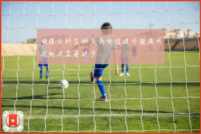 湖媒分析艾顿交易价值提升能换两次轮次显著进步