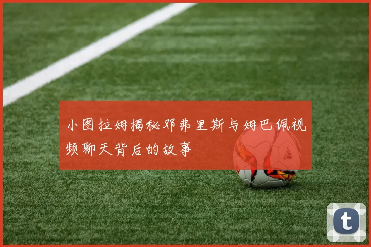 小图拉姆揭秘邓弗里斯与姆巴佩视频聊天背后的故事