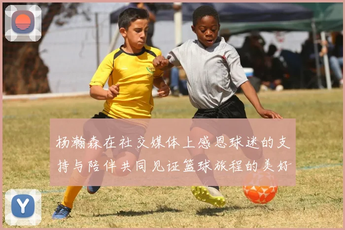 杨瀚森在社交媒体上感恩球迷的支持与陪伴共同见证篮球旅程的美好时刻