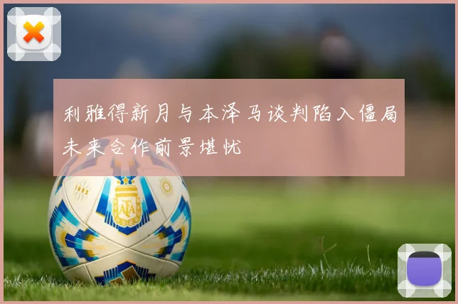 利雅得新月与本泽马谈判陷入僵局未来合作前景堪忧