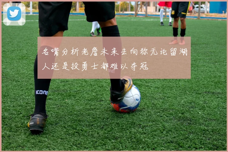 名嘴分析老詹未来去向称无论留湖人还是投勇士都难以夺冠